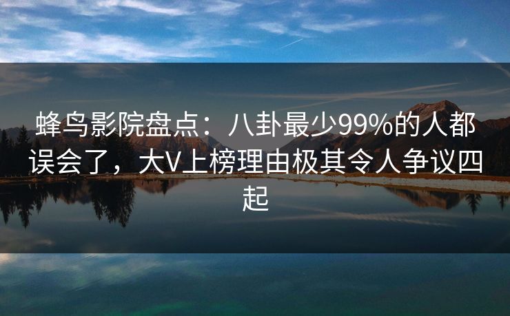 蜂鸟影院盘点：八卦最少99%的人都误会了，大V上榜理由极其令人争议四起