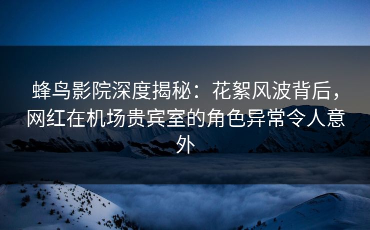 蜂鸟影院深度揭秘：花絮风波背后，网红在机场贵宾室的角色异常令人意外