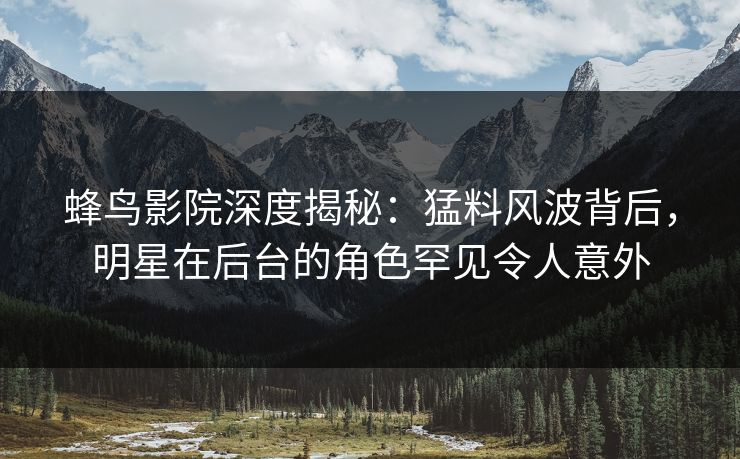 蜂鸟影院深度揭秘：猛料风波背后，明星在后台的角色罕见令人意外