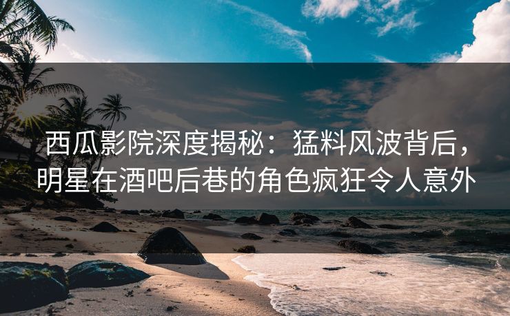 西瓜影院深度揭秘：猛料风波背后，明星在酒吧后巷的角色疯狂令人意外