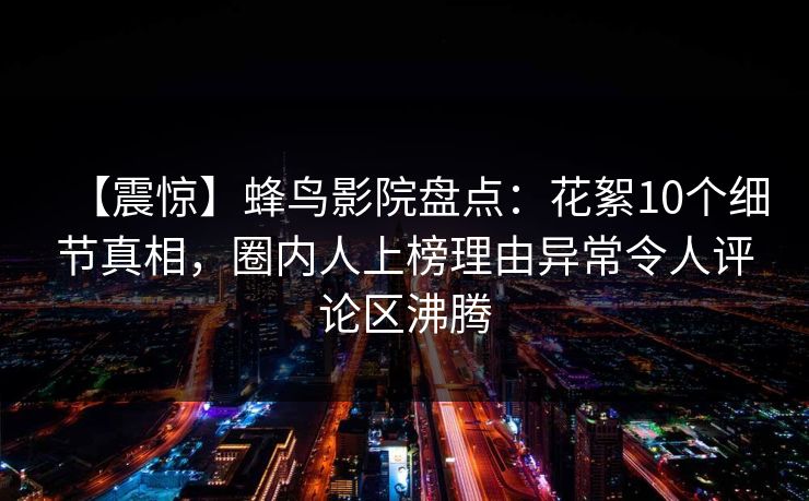 【震惊】蜂鸟影院盘点：花絮10个细节真相，圈内人上榜理由异常令人评论区沸腾