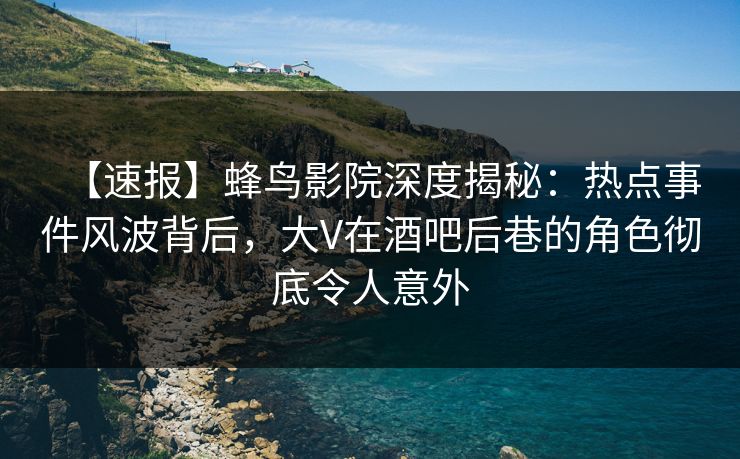 【速报】蜂鸟影院深度揭秘：热点事件风波背后，大V在酒吧后巷的角色彻底令人意外