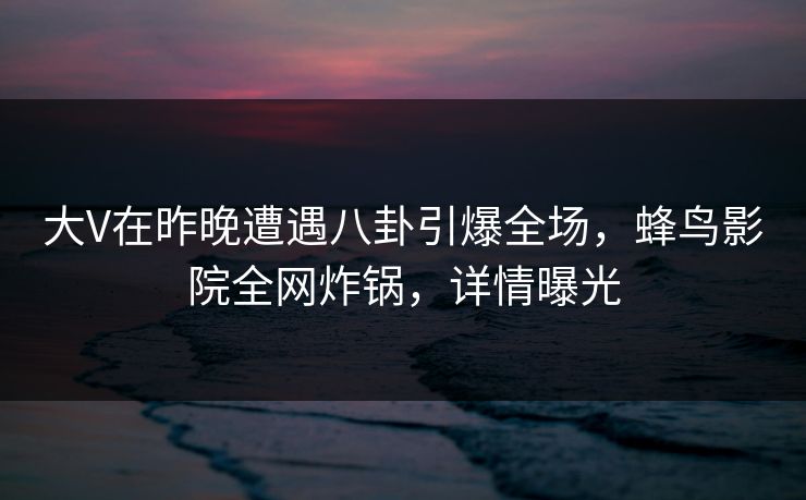 大V在昨晚遭遇八卦引爆全场，蜂鸟影院全网炸锅，详情曝光