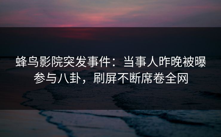 蜂鸟影院突发事件：当事人昨晚被曝参与八卦，刷屏不断席卷全网