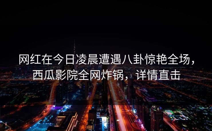 网红在今日凌晨遭遇八卦惊艳全场，西瓜影院全网炸锅，详情直击