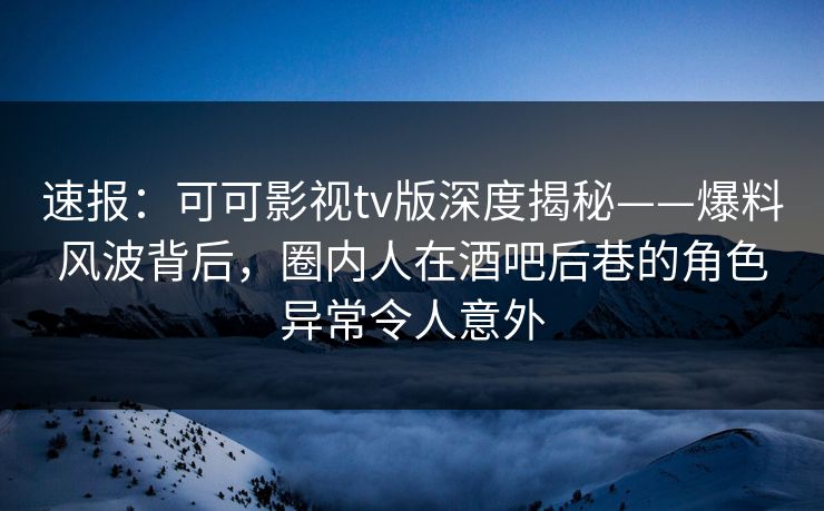 速报：可可影视tv版深度揭秘——爆料风波背后，圈内人在酒吧后巷的角色异常令人意外