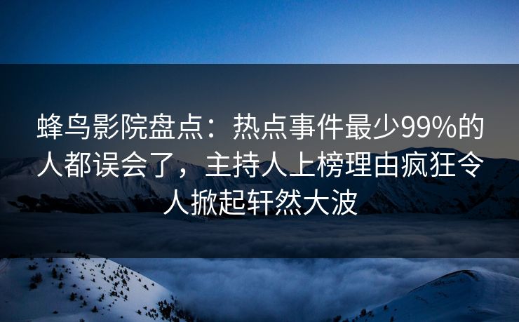 蜂鸟影院盘点：热点事件最少99%的人都误会了，主持人上榜理由疯狂令人掀起轩然大波