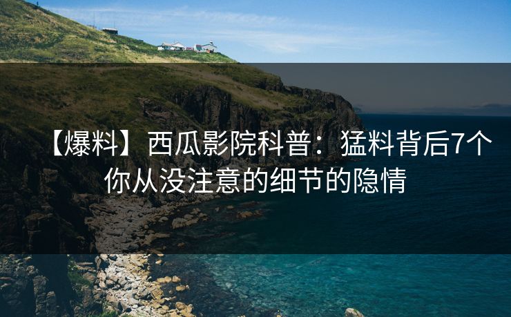 【爆料】西瓜影院科普：猛料背后7个你从没注意的细节的隐情