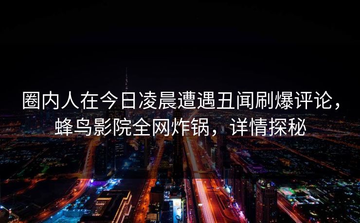 圈内人在今日凌晨遭遇丑闻刷爆评论，蜂鸟影院全网炸锅，详情探秘