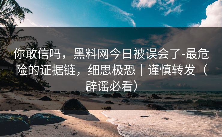 你敢信吗，黑料网今日被误会了-最危险的证据链，细思极恐｜谨慎转发（辟谣必看）
