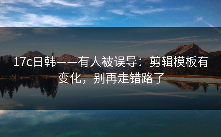 17c日韩——有人被误导:剪辑模板有变化,别再走错路了 17c日韩——有人被误导:剪辑模板有变化,别再走错路了