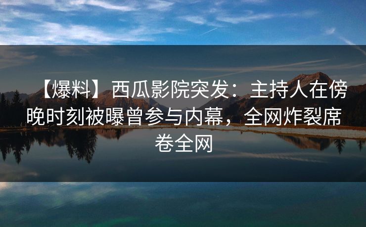 【爆料】西瓜影院突发：主持人在傍晚时刻被曝曾参与内幕，全网炸裂席卷全网