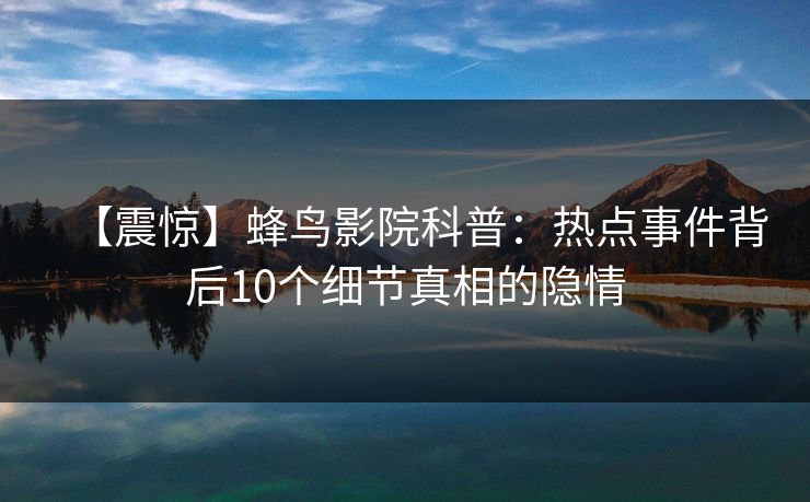 【震惊】蜂鸟影院科普：热点事件背后10个细节真相的隐情