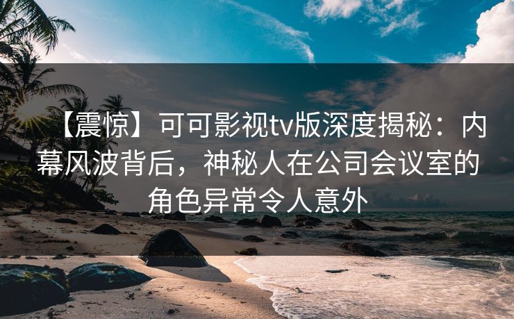 【震惊】可可影视tv版深度揭秘：内幕风波背后，神秘人在公司会议室的角色异常令人意外