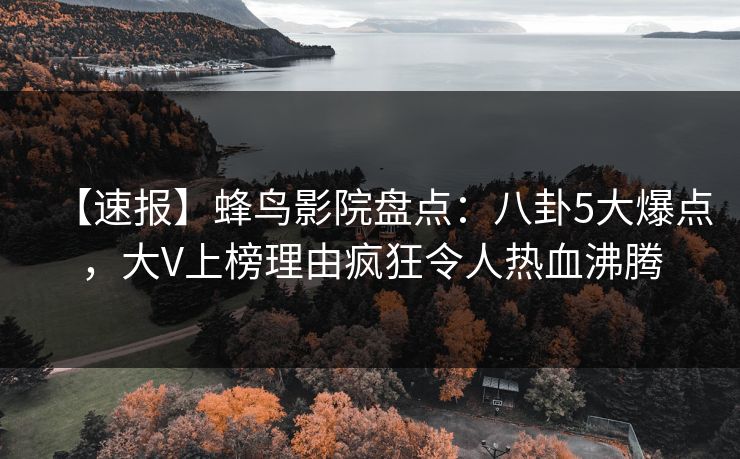 【速报】蜂鸟影院盘点:八卦5大爆点,大V上榜理由疯狂令人热血沸腾 【速报】蜂鸟影院盘点:八卦5大爆点,大V上榜理由疯狂令人热血沸腾
