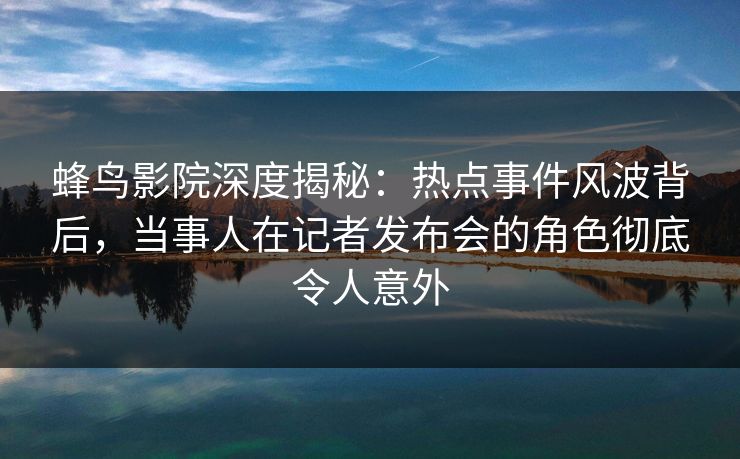 蜂鸟影院深度揭秘:热点事件风波背后,当事人在记者发布会的角色彻底令人意外 蜂鸟影院深度揭秘:热点事件风波背后,当事人在记者发布会的角色彻底令人意外