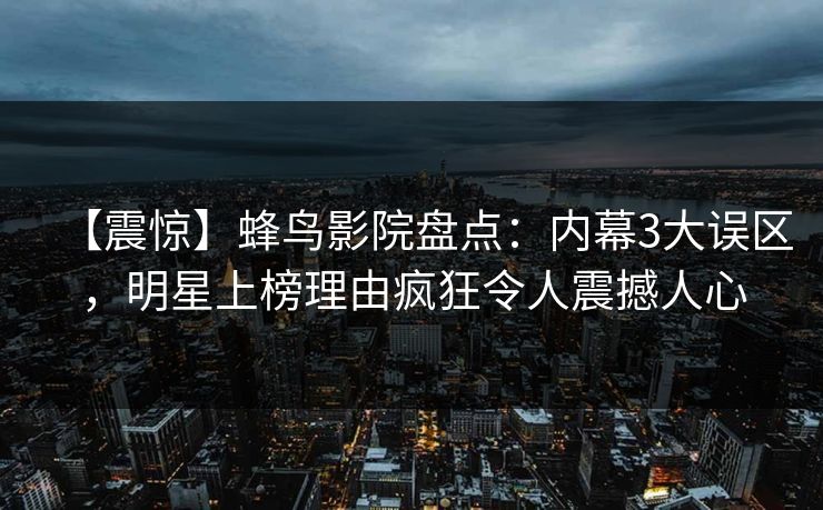 【震惊】蜂鸟影院盘点:内幕3大误区,明星上榜理由疯狂令人震撼人心 【震惊】蜂鸟影院盘点:内幕3大误区,明星上榜理由疯狂令人震撼人心