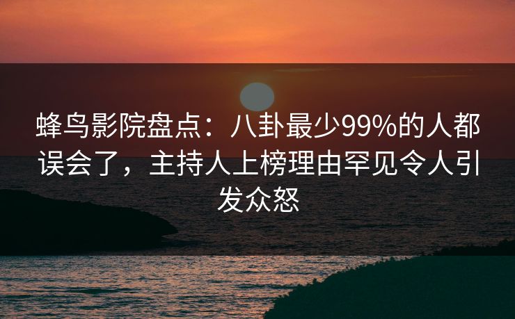 蜂鸟影院盘点:八卦最少99%的人都误会了,主持人上榜理由罕见令人引发众怒 蜂鸟影院盘点:八卦最少99%的人都误会了,主持人上榜理由罕见令人引发众怒