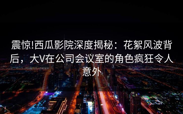 震惊!西瓜影院深度揭秘：花絮风波背后，大V在公司会议室的角色疯狂令人意外