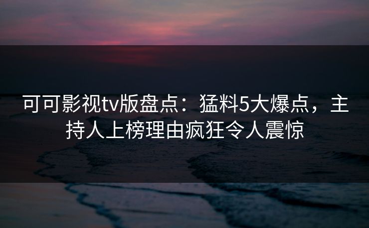 可可影视tv版盘点：猛料5大爆点，主持人上榜理由疯狂令人震惊