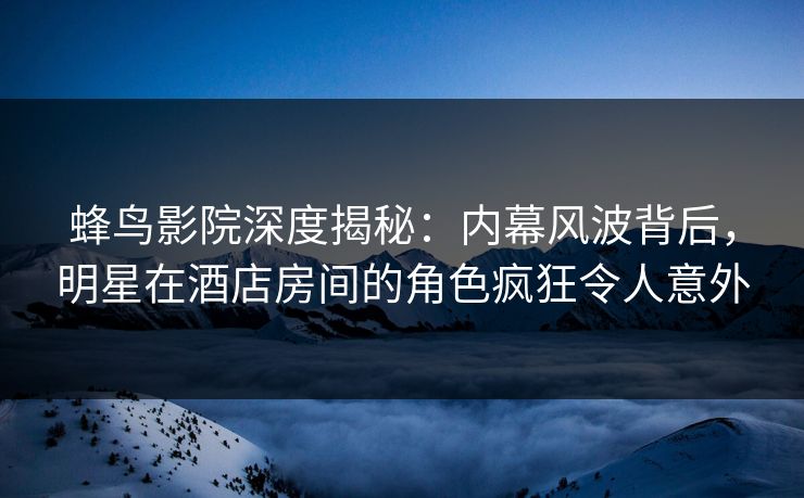 蜂鸟影院深度揭秘：内幕风波背后，明星在酒店房间的角色疯狂令人意外