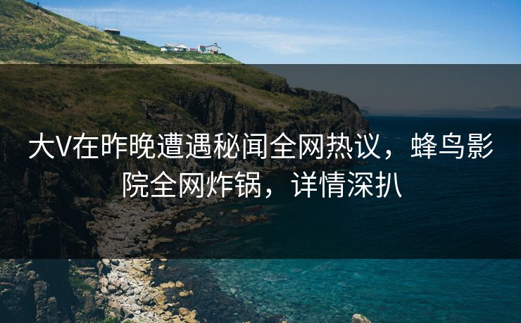 大V在昨晚遭遇秘闻全网热议，蜂鸟影院全网炸锅，详情深扒