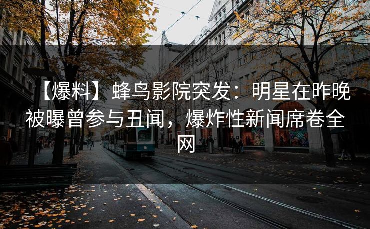 【爆料】蜂鸟影院突发：明星在昨晚被曝曾参与丑闻，爆炸性新闻席卷全网