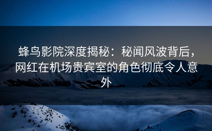蜂鸟影院深度揭秘：秘闻风波背后，网红在机场贵宾室的角色彻底令人意外