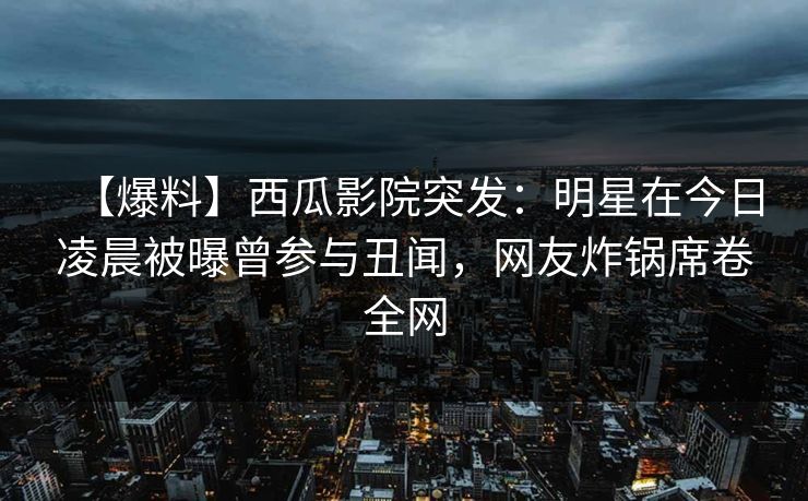 【爆料】西瓜影院突发：明星在今日凌晨被曝曾参与丑闻，网友炸锅席卷全网