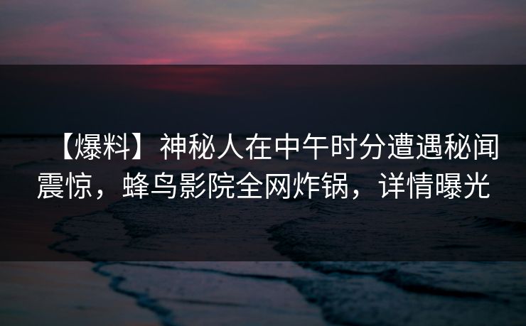 【爆料】神秘人在中午时分遭遇秘闻震惊，蜂鸟影院全网炸锅，详情曝光