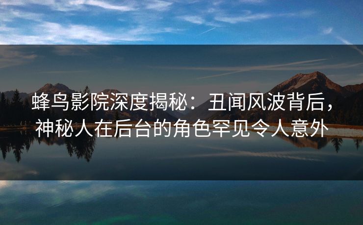蜂鸟影院深度揭秘：丑闻风波背后，神秘人在后台的角色罕见令人意外