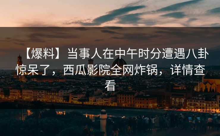 【爆料】当事人在中午时分遭遇八卦惊呆了，西瓜影院全网炸锅，详情查看