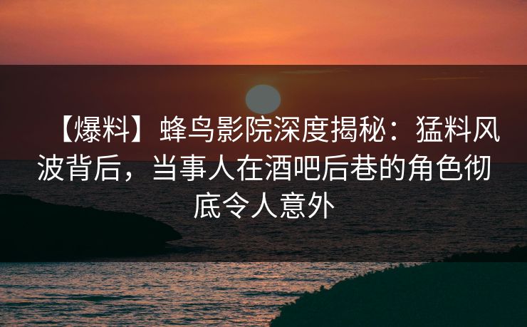 【爆料】蜂鸟影院深度揭秘：猛料风波背后，当事人在酒吧后巷的角色彻底令人意外