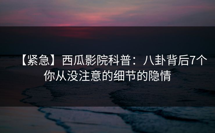 【紧急】西瓜影院科普：八卦背后7个你从没注意的细节的隐情