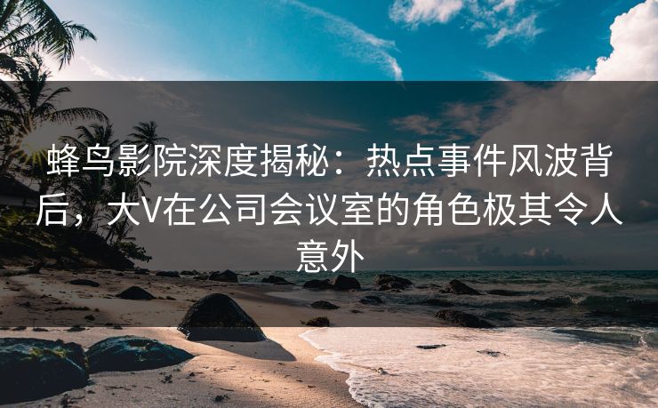 蜂鸟影院深度揭秘：热点事件风波背后，大V在公司会议室的角色极其令人意外