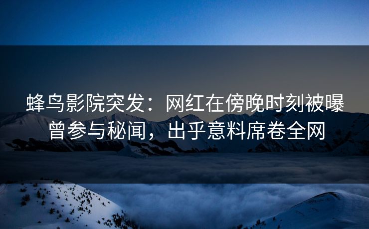 蜂鸟影院突发：网红在傍晚时刻被曝曾参与秘闻，出乎意料席卷全网
