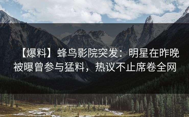 【爆料】蜂鸟影院突发：明星在昨晚被曝曾参与猛料，热议不止席卷全网