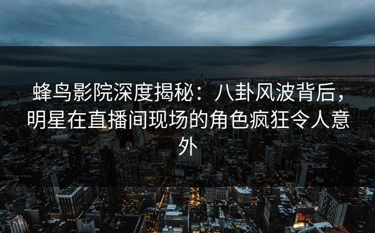 蜂鸟影院深度揭秘：八卦风波背后，明星在直播间现场的角色疯狂令人意外