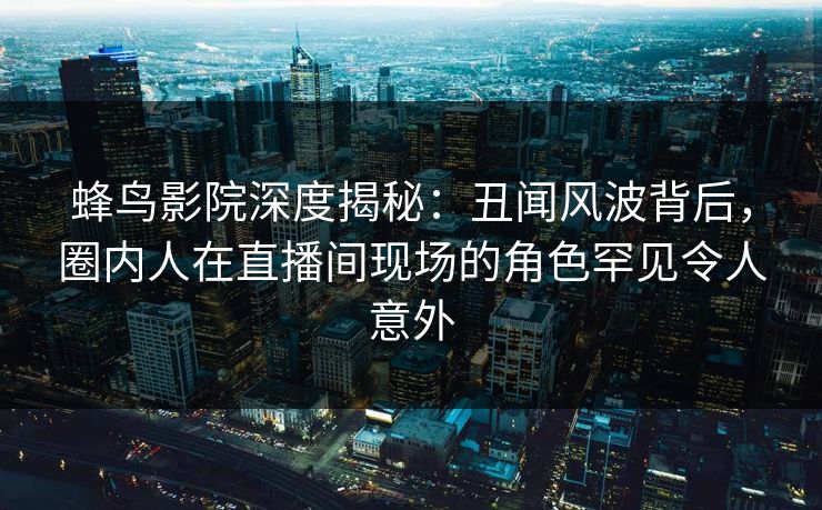 蜂鸟影院深度揭秘：丑闻风波背后，圈内人在直播间现场的角色罕见令人意外
