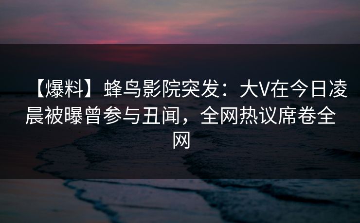 【爆料】蜂鸟影院突发：大V在今日凌晨被曝曾参与丑闻，全网热议席卷全网