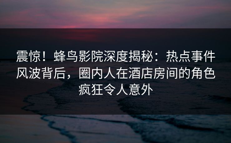 震惊！蜂鸟影院深度揭秘：热点事件风波背后，圈内人在酒店房间的角色疯狂令人意外