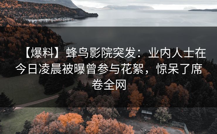 【爆料】蜂鸟影院突发：业内人士在今日凌晨被曝曾参与花絮，惊呆了席卷全网