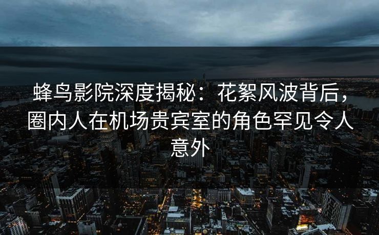 蜂鸟影院深度揭秘：花絮风波背后，圈内人在机场贵宾室的角色罕见令人意外