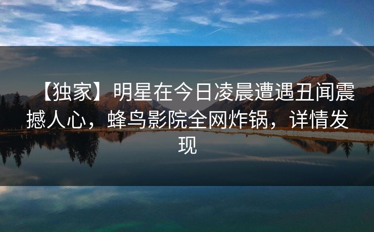 【独家】明星在今日凌晨遭遇丑闻震撼人心，蜂鸟影院全网炸锅，详情发现