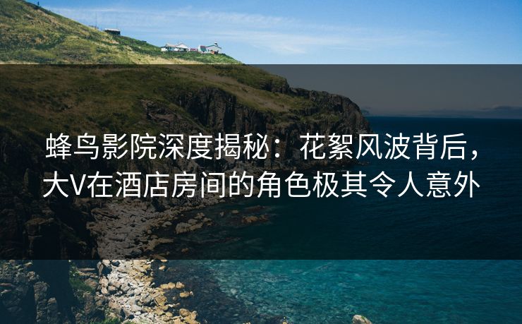蜂鸟影院深度揭秘：花絮风波背后，大V在酒店房间的角色极其令人意外