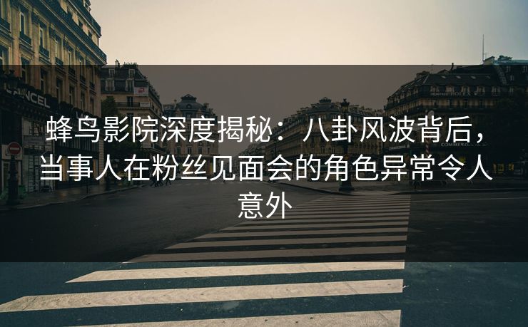 蜂鸟影院深度揭秘：八卦风波背后，当事人在粉丝见面会的角色异常令人意外