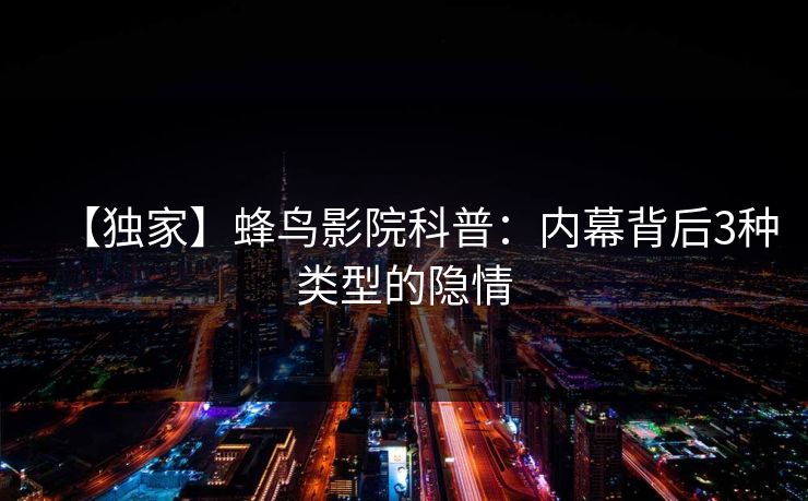 【独家】蜂鸟影院科普:内幕背后3种类型的隐情 【独家】蜂鸟影院科普:内幕背后3种类型的隐情