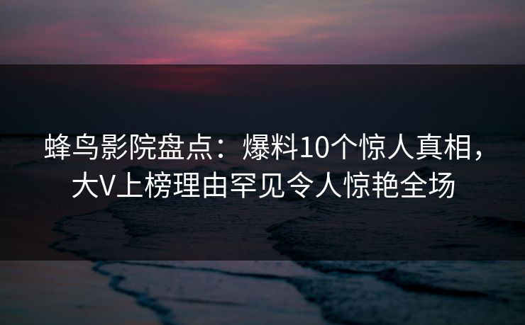 蜂鸟影院盘点:爆料10个惊人真相,大V上榜理由罕见令人惊艳全场 蜂鸟影院盘点:爆料10个惊人真相,大V上榜理由罕见令人惊艳全场