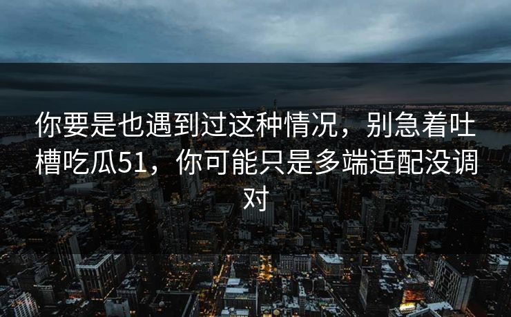 你要是也遇到过这种情况，别急着吐槽吃瓜51，你可能只是多端适配没调对