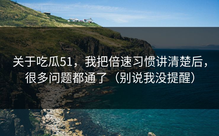 关于吃瓜51，我把倍速习惯讲清楚后，很多问题都通了（别说我没提醒）